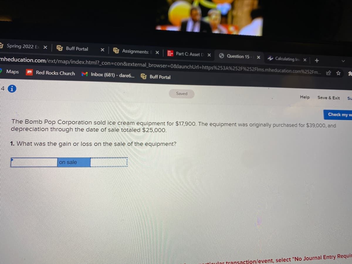 E Spring 2022 Ex X
G Buff Portal
G Assignments: E ×
- Part C: Asset D X
O Question 15 - X
į Calculatíng In x
mheducation.com/ext/map/index.html?_con=con&external_browser=0&launchUrl=https%253A%252F%252Flms.mheducation.com%252Fm... @ ☆
Э Маps
A Red Rocks Church
M Inbox (681) - dare6... G Buff Portal
4
Saved
Help
Save & Exit
Su
Check my w
The Bomb Pop Corporation sold ice cream equipment for $17,900. The equipment was originally purchased for $39,000, and
depreciation through the date of sale totaled $25,000.
1. What was the gain or loss on the sale of the equipment?
on sale
igular transaction/event, select "No Journal Entry Requir
