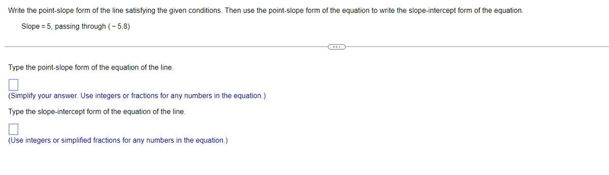 Write the point-slope form of the line satisfying the given conditions. Then use the point-slope form of the equation to write the slope-intercept form of the equation.
Slope = 5, passing through (-5,8)
Type the point-slope form of the equation of the line.
(Simplify your answer. Use integers or fractions for any numbers in the equation.)
Type the slope-intercept form of the equation of the line.
(Use integers or simplified fractions for any numbers in the equation.)