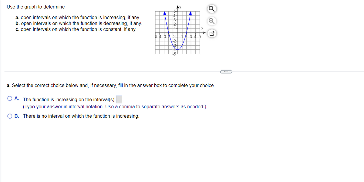 Use the graph to determine
a. open intervals on which the function is increasing, if any.
b. open intervals on which the function is decreasing, if any.
c. open intervals on which the function is constant, if any.
I
Ау
A
>
Q
O
a. Select the correct choice below and, if necessary, fill in the answer box to complete your choice.
OA. The function is increasing on the interval(s)
(Type your answer in interval notation. Use a comma to separate answers as needed.)
OB. There is no interval on which the function is increasing.