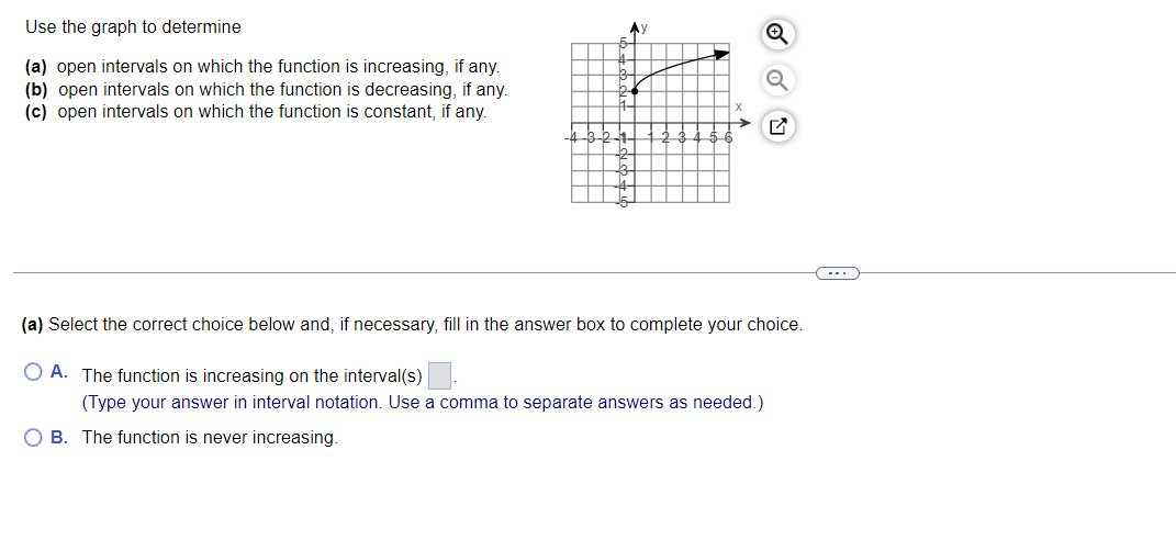 Use the graph to determine
(a) open intervals on which the function is increasing, if any.
(b) open intervals on which the function is decreasing, if any.
(c) open intervals on which the function is constant, if any.
K
b
2+
-2-1
Ау
K
L
X
Q
(a) Select the correct choice below and, if necessary, fill in the answer box to complete your choice.
O A. The function is increasing on the interval(s)
(Type your answer in interval notation. Use a comma to separate answers as needed.)
OB. The function is never increasing.