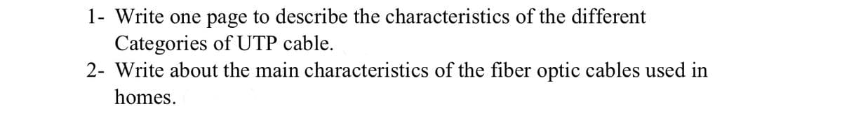 1- Write one page to describe the characteristics of the different
Categories of UTP cable.
2- Write about the main characteristics of the fiber optic cables used in
homes.