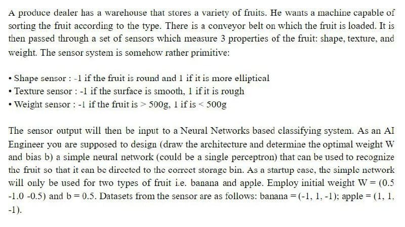 A produce dealer has a warehouse that stores a variety of fruits. He wants a machine capable of
sorting the fruit according to the type. There is a conveyor belt on which the fruit is loaded. It is
then passed through a set of sensors which measure 3 properties of the fruit: shape, texture, and
weight. The sensor system is somehow rather primitive:
• Shape sensor : -1 if the fruit is round and 1 if it is more elliptical
• Texture sensor : -1 if the surface is smooth, 1 if it is rough
• Weight sensor : -1 if the fruit is > 500g, 1 if is < 500g
The sensor output will then be input to a Neural Networks based classifying system. As an AI
Engineer you are supposed to design (draw the architecture and determine the optimal weight W
and bias b) a simple neural network (could be a single perceptron) that can be used to recognize
the fruit so that it can be dirccted to the correct storage bin. As a startup case, the simple network
will only be used for two types of fruit i.e. banana and apple. Employ initial weight W = (0.5
-1.0 -0.5) and b= 0.5. Datasets from the sensor are as follows: banana = (-1, 1, -1); apple = (1, 1,
%3D
-1).
