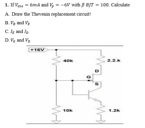 1. If Vass = 6mA and Vp
==
-6V with ß BJT = 100. Calculate
A. Draw the Thevenin replacement circuit!
B. VB and VE
C. IE and ID
D. VG and VD
40k
2.2.k
+16V
W
10k
10
D
S
1.2k