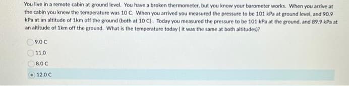 You live in a remote cabin at ground level. You have a broken thermometer, but you know your barometer works. When you arrive at
the cabin you knew the temperature was 10 C. When you arrived you measured the pressure to be 101 kPa at ground level, and 90.9
kPa at an altitude of 1km off the ground (both at 10 C). Today you measured the pressure to be 101 kPa at the ground, and 89.9 kPa at
an altitude of 1km off the ground. What is the temperature today (it was the same at both altitudes)?
9.0 C
11.0
8.0 C
12.0 C