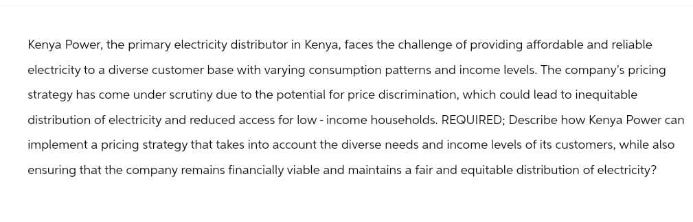 Kenya Power, the primary electricity distributor in Kenya, faces the challenge of providing affordable and reliable
electricity to a diverse customer base with varying consumption patterns and income levels. The company's pricing
strategy has come under scrutiny due to the potential for price discrimination, which could lead to inequitable
distribution of electricity and reduced access for low-income households. REQUIRED; Describe how Kenya Power can
implement a pricing strategy that takes into account the diverse needs and income levels of its customers, while also
ensuring that the company remains financially viable and maintains a fair and equitable distribution of electricity?