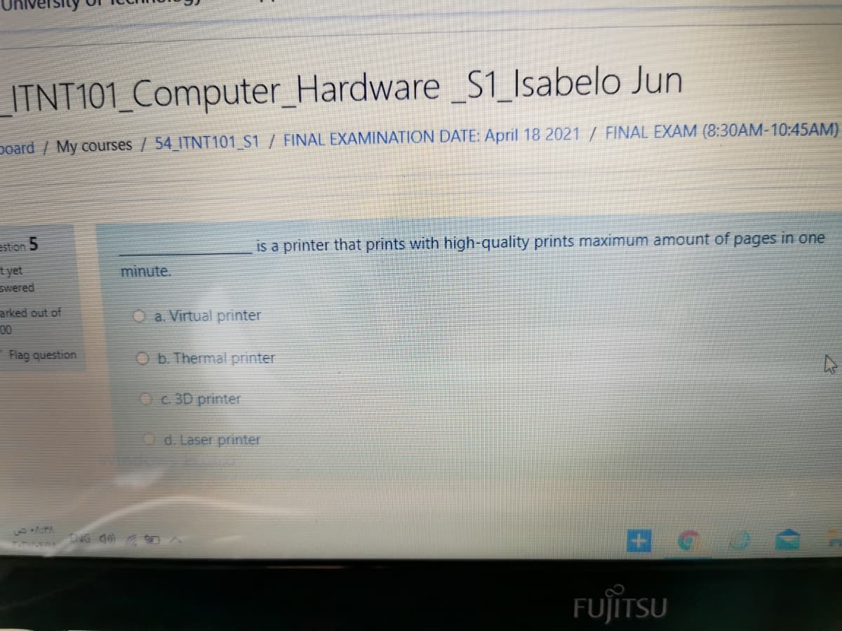 ITNT101_Computer_Hardware S1_Isabelo Jun
poard / My courses / 54 ITNT101_S1 / FINAL EXAMINATION DATE: April 18 2021 / FINAL EXAM (8:30AM-10:45AM)
estion 5
is a printer that prints with high-quality prints maximum amount of pages in one
t yet
Swered
minute.
arked out of
00
O a. Virtual printer
Flag question
O b. Thermal printer
Oc 3D printer
Od. Laser printer
ENG a
FUJÏTSU
