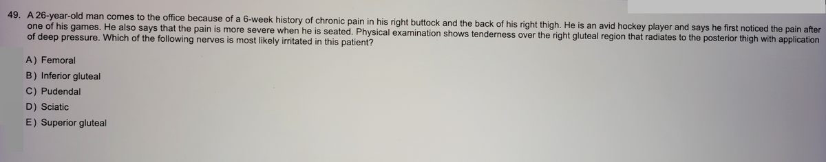 49. A 26-year-old man comes to the office because of a 6-week history of chronic pain in his right buttock and the back of his right thigh. He is an avid hockey player and says he first noticed the pain after
one of his games. He also says that the pain is more severe when he is seated. Physical examination shows tenderness over the right gluteal region that radiates to the posterior thigh with application
of deep pressure. Which of the following nerves is most likely irritated in this patient?
A) Femoral
B) Inferior gluteal
C) Pudendal
D) Sciatic
E) Superior gluteal