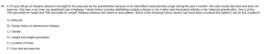 44. A 10-year-old girl of Hispanic descent is brought to the physician by her grandmother because of an intermittent nonproductive cough during the past 4 months. She eats mostly fast food and does not
exercise. She lives in an inner city apartment near a highway. Family history includes debilitating multiple sclerosis in her mother and rheumatoid arthritis in her maternal grandmother. She is at the
10th percentile for height and 70th percentile for weight. Bilateral wheezes are heard on auscultation. Which of the following historic factors has most likely increased this patient's risk for this condition?
A) Ethnicity
B) Family history of autoimmune disease
C) Gender
D) Height and weight percentiles
E) Location of home
F) Poor diet and exercise