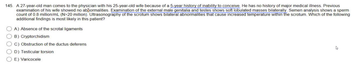 145. A 27-year-old man comes to the physician with his 25-year-old wife because of a 5-year history of inability to conceive. He has no history of major medical illness. Previous
examination of his wife showed no abhormalities. Examination of the external male genitalia and testes shows soft lobulated masses bilaterally. Semen analysis shows a sperm
count of 0.8 million/mL (N>20 million). Ultrasonography of the scrotum shows bilateral abnormalities that cause increased temperature within the scrotum. Which of the following
additional findings is most likely in this patient?
A) Absence of the scrotal ligaments
B) Cryptorchidism
C) Obstruction of the ductus deferens
D) Testicular torsion
E) Varicocele