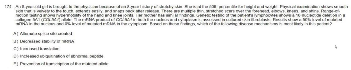 174. An 8-year-old girl is brought to the physician because of an 8-year history of stretchy skin. She is at the 50th percentile for height and weight. Physical examination shows smooth
skin that is velvety to the touch, extends easily, and snaps back after release. There are multiple thin, stretched scars over the forehead, elbows, knees, and shins. Range-of-
motion testing shows hypermobility of the hand and knee joints. Her mother has similar findings. Genetic testing of the patient's lymphocytes shows a 16-nucleotidé deletion in a
collagen 5A1 (COL5A1) allele. The mRNA product of COL5A1 in both the nucleus and cytoplasm is assessed in cultured skin fibroblasts. Results show a 50% level of mutated
mRNA in the nucleus and 0% level of mutated mRNA in the cytoplasm. Based on these findings, which of the following disease mechanisms is most likely in this patient?
A) Alternate splice site created
B) Decreased stability of mRNA
C) Increased translation
D) Increased ubiquitination of abnormal peptide
E) Prevention of transcription of the mutated allele