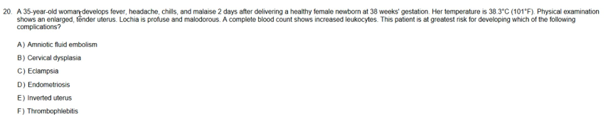 20. A 35-year-old woman develops fever, headache, chills, and malaise 2 days after delivering a healthy female newborn at 38 weeks' gestation. Her temperature is 38.3°C (101°F). Physical examination
shows an enlarged, tender uterus. Lochia is profuse and malodorous. A complete blood count shows increased leukocytes. This patient is at greatest risk for developing which of the following
complications?
A) Amniotic fluid embolism
B) Cervical dysplasia
C) Eclampsia
D) Endometriosis
E) Inverted uterus
F) Thrombophlebitis