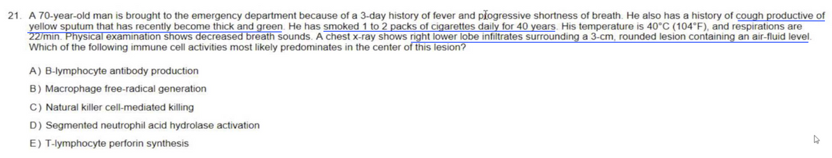 21. A 70-year-old man is brought to the emergency department because of a 3-day history of fever and progressive shortness of breath. He also has a history of cough productive of
yellow sputum that has recently become thick and green. He has smoked 1 to 2 packs of cigarettes daily for 40 years. His temperature is 40°C (104°F), and respirations are
22/min. Physical examination shows decreased breath sounds. A chest x-ray shows right lower lobe infiltrates surrounding a 3-cm, rounded lesion containing an air-fluid level.
Which of the following immune cell activities most likely predominates in the center of this lesion?
A) B-lymphocyte antibody production
B) Macrophage free-radical generation
C) Natural killer cell-mediated killing
D) Segmented neutrophil acid hydrolase activation
E) T-lymphocyte perforin synthesis
W