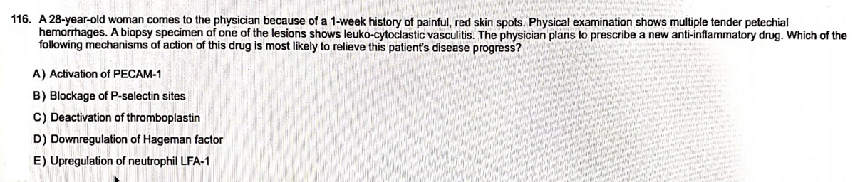 Aid Mental ne
A) Activation of PECAM-1
B) Blockage of P-selectin sites
C) Deactivation of thromboplastin
D) Downregulation of Hageman factor
E) Upregulation of neutrophil LFA-1
PARA
116. A 28-year-old woman comes to the physician because of a 1-week history of painful, red skin spots. Physical examination shows multiple tender petechial
hemorrhages. A biopsy specimen of one of the lesions shows leuko-cytoclastic vasculitis. The physician plans to prescribe a new anti-inflammatory drug. Which of the
following mechanisms of action of this drug is most likely to relieve this patient's disease progress?