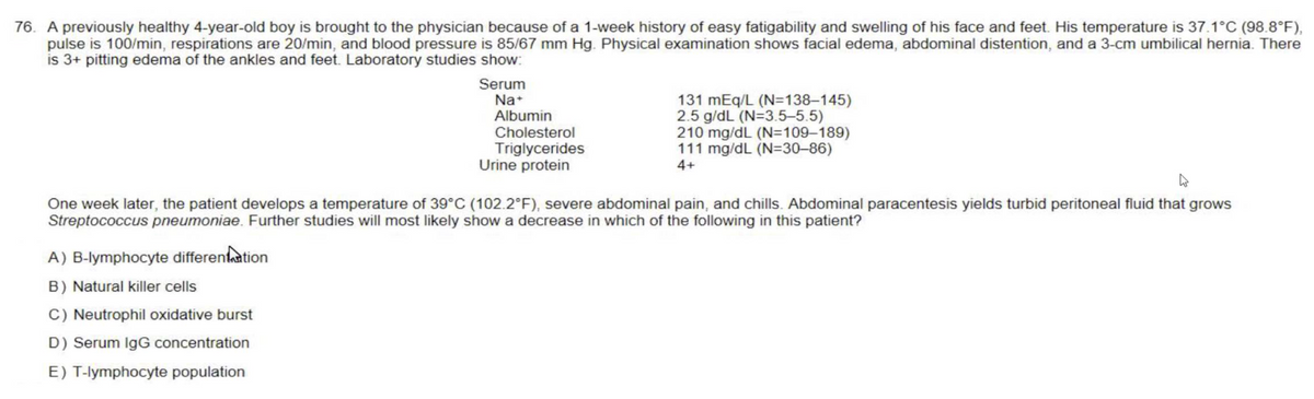 76. A previously healthy 4-year-old boy is brought to the physician because of a 1-week history of easy fatigability and swelling of his face and feet. His temperature is 37.1°C (98.8°F),
pulse is 100/min, respirations are 20/min, and blood pressure is 85/67 mm Hg. Physical examination shows facial edema, abdominal distention, and a 3-cm umbilical hernia. There
is 3+ pitting edema of the ankles and feet. Laboratory studies show:
Serum
Na+
Albumin
Cholesterol
Triglycerides
Urine protein
A) B-lymphocyte differentiation
B) Natural killer cells
C) Neutrophil oxidative burst
D) Serum IgG concentration
E) T-lymphocyte population
131 mEq/L (N=138-145)
2.5 g/dL (N=3.5-5.5)
210 mg/dL (N=109-189)
111 mg/dL (N=30-86)
4+
A
One week later, the patient develops a temperature of 39°C (102.2°F), severe abdominal pain, and chills. Abdominal paracentesis yields turbid peritoneal fluid that grows
Streptococcus pneumoniae. Further studies will most likely show a decrease in which of the following in this patient?