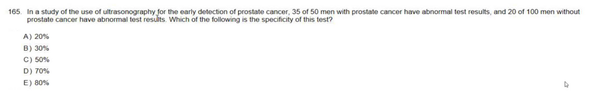 165. In a study of the use of ultrasonography for the early detection of prostate cancer, 35 of 50 men with prostate cancer have abnormal test results, and 20 of 100 men without
prostate cancer have abnormal test results. Which of the following is the specificity of this test?
A) 20%
B) 30%
C) 50%
D) 70%
E) 80%