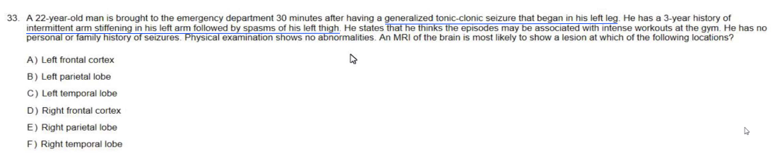 33. A 22-year-old man is brought to the emergency department 30 minutes after having a generalized tonic-clonic seizure that began in his left leg. He has a 3-year history of
intermittent arm stiffening in his left arm followed by spasms of his left thigh. He states that he thinks the episodes may be associated with intense workouts at the gym. He has no
personal or family history of seizures. Physical examination shows no abnormalities. An MRI of the brain is most likely to show lesion at which of the following locations?
A) Left frontal cortex
B) Left parietal lobe
C) Left temporal lobe
D) Right frontal cortex
E) Right parietal lobe
F) Right temporal lobe