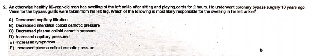 2. An otherwise healthy 82-year-old man has swelling of the left ankle after sitting and playing cards for 2 hours. He underwent coronary bypass surgery 10 years ago.
Veins for the bypass grafts were taken from his left leg. Which of the following is most likely responsible for the swelling in his left ankle?
A) Decreased capillary filtration
B) Decreased interstitial colloid osmotic pressure
C) Decreased plasma colloid osmotic pressure
D) Increased capillary pressure
E) Increased lymph flow
F) Increased plasma colloid osmotic pressure