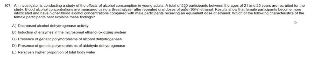 107. An investigator is conducting a study of the effects of alcohol consumption in young adults. A total of 250 participants between the ages of 21 and 25 years are recruited for the
study. Blood alcohol concentrations are measured using a Breathalyzer after repeated oral doses of pure (95%) ethanol. Results show that female participants become more
intoxicated and have higher blood alcohol concentrations compared with male participants receiving an equivalent dose of ethanol. Which of the following characteristics of the
female participants best explains these findings?
4
A) Decreased alcohol dehydrogenase activity
B) Induction of enzymes in the microsomal ethanol-oxidizing system
C) Presence of genetic polymorphisms of alcohol dehydrogenase
D) Presence of genetic polymorphisms of aldehyde dehydrogenase
E) Relatively higher proportion of total body water