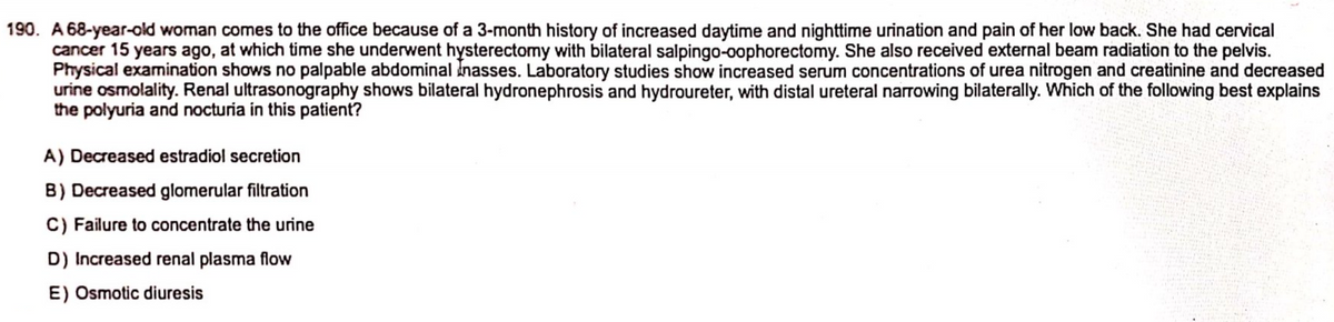 190. A 68-year-old woman comes to the office because of a 3-month history of increased daytime and nighttime urination and pain of her low back. She had cervical
cancer 15 years ago, at which time she underwent hysterectomy with bilateral salpingo-oophorectomy. She also received external beam radiation to the pelvis.
Physical examination shows no palpable abdominalnasses. Laboratory studies show increased serum concentrations of urea nitrogen and creatinine and decreased
urine osmolality. Renal ultrasonography shows bilateral hydronephrosis and hydroureter, with distal ureteral narrowing bilaterally. Which of the following best explains
the polyuria and nocturia in this patient?
A) Decreased estradiol secretion
B) Decreased glomerular filtration
C) Failure to concentrate the urine
D) Increased renal plasma flow
E) Osmotic diuresis