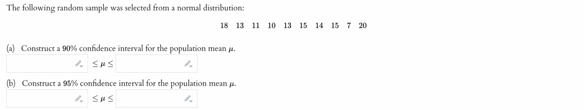 The following random sample was selected from a normal distribution:
18 13
(a) Construct a 90% confidence interval for the population mean µ.
<m<
(b) Construct a 95% confidence interval for the population mean μ.
<m<
11 10
13 15 14
15
7 20