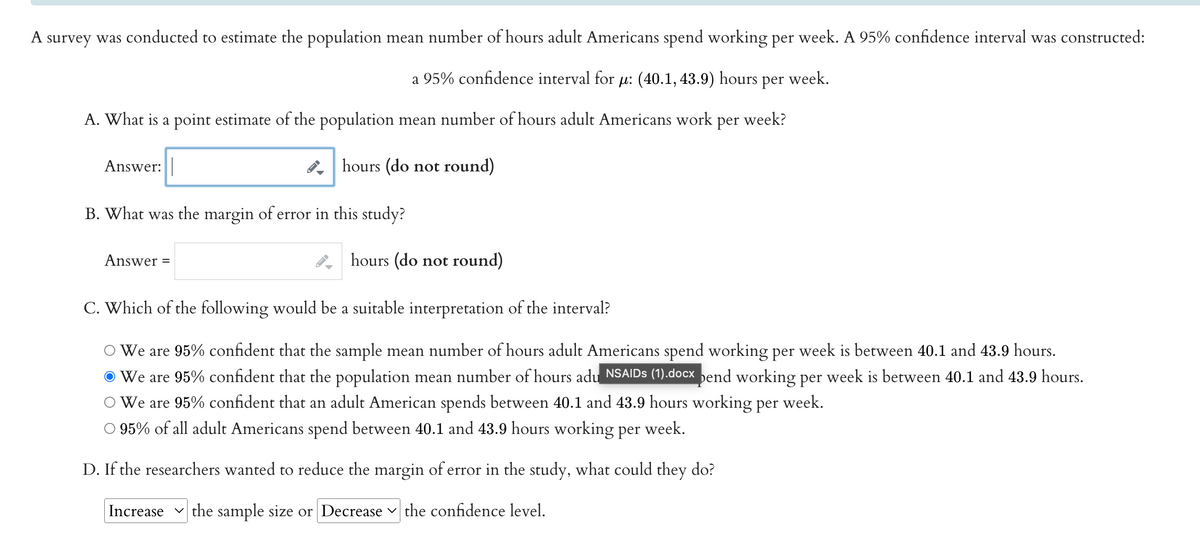 A survey was conducted to estimate the population mean number of hours adult Americans spend working per week. A 95% confidence interval was constructed:
a 95% confidence interval for μ: (40.1, 43.9) hours per week.
A. What is a point estimate of the population mean number of hours adult Americans work per week?
hours (do not round)
Answer:
B. What was the margin of error in this study?
Answer =
hours (do not round)
C. Which of the following would be a suitable interpretation of the interval?
We are 95% confident that the sample mean number of hours adult Americans spend working per week is between 40.1 and 43.9 hours.
We are 95% confident that the population mean number of hours adu NSAIDs (1).docx pend working per week is between 40.1 and 43.9 hours.
We are 95% confident that an adult American spends between 40.1 and 43.9 hours working per week.
95% of all adult Americans spend between 40.1 and 43.9 hours working per week.
D. If the researchers wanted to reduce the margin of error in the study, what could they do?
Increase the sample size or Decrease the confidence level.
