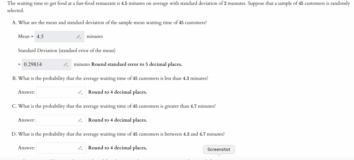 The waiting time to get food at a fast-food restaurant is 4.5 minutes on average with standard deviation of 2 munutes. Suppose that a sample of 45 customers is randomly
selected.
A. What are the mean and standard deviation of the sample mean waiting time of 45 customers?
Mean = 4.5
Standard Deviation (standard error of the mean)
=
minutes Round standard error to 5 decimal places.
B. What is the probability that the average waiting time of 45 customers is less than 4.3 minutes?
Round to 4 decimal places.
C. What is the probability that the average waiting time of 45 customers is greater than 4.7 minutes?
Round to 4 decimal places.
D. What is the probability that the average waiting time of 45 customers is between 4.3 and 4.7 minutes?
Round to 4 decimal places.
0.29814
Answer:
minutes
Answer:
Answer:
Screenshot