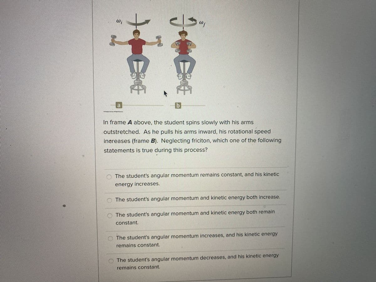 Wi
a
In frame A above, the student spins slowly with his arms
outstretched. As he pulls his arms inward, his rotational speed
increases (frame B). Neglecting friciton, which one of the following
statements is true during this process?
The student's angular momentum remains constant, and his kinetic
energy increases.
O The student's angular momentum and kinetic energy both increase.
O The student's angular momentum and kinetic energy both remain
constant.
The student's angular momentum increases, and his kinetic energy
remains constant.
The student's angular momentum decreases, and his kinetic energy
remains constant.

