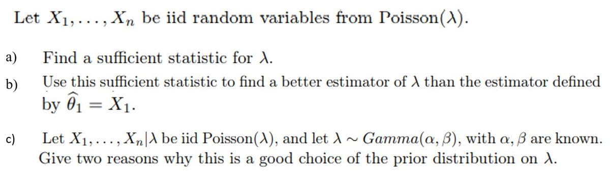 Let X1,..., Xn be iid random variables from Poisson(A).
a)
Find a sufficient statistic for A.
b)
Use this sufficient statistic to find a better estimator of A than the estimator defined
by 01 = X1.
Let X1,..., Xn|A be iid Poisson(A), and let A
Give two reasons why this is a good choice of the prior distribution on ).
c)
Gamma(a, B), with a, B are known.
