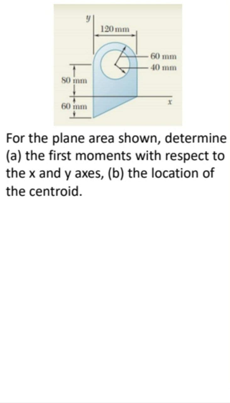 120mm
60 mm
40 mm
80 mm
60 mm
For the plane area shown, determine
(a) the first moments with respect to
the x and y axes, (b) the location of
the centroid.