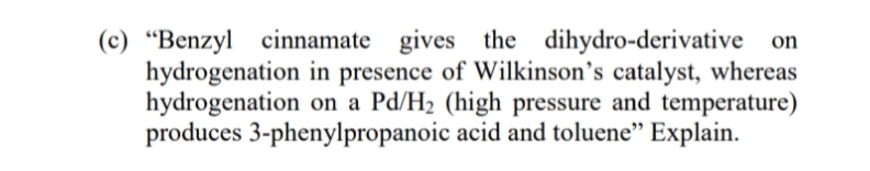 (c) “Benzyl cinnamate gives the dihydro-derivative on
hydrogenation in presence of Wilkinson’s catalyst, whereas
hydrogenation on a Pd/H2 (high pressure and temperature)
produces 3-phenylpropanoic acid and toluene" Explain.
