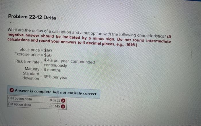 Problem 22-12 Delta
What are the deltas of a call option and a put option with the following characteristics? (A
negative answer should be indicated by a minus sign. Do not round intermediate
calculations and round your answers to 4 decimal places, e.g., .1616.)
Stock price
$50
Exercise price = $50
Risk-free rate = 4.4% per year, compounded
continuously
Maturity 9 months
Standard
deviation
= 65% per year
Answer is complete but not entirely correct.
Call option delta
0.6255
Put option delta
-0.3745