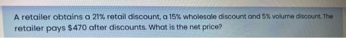 A retailer obtains a 21% retail discount, a 15% wholesale discount and 5% volume discount. The
retailer pays $470 after discounts. What is the net price?
