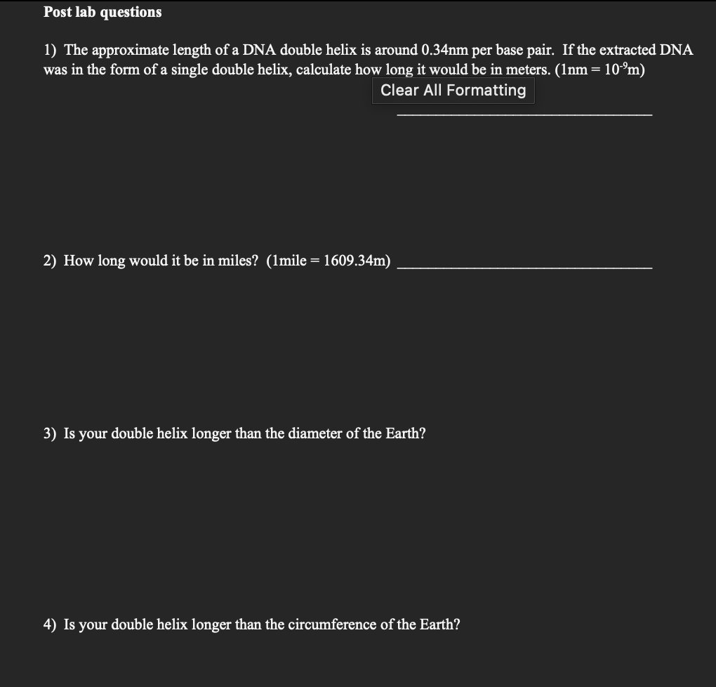 Post lab questions
1) The approximate length of a DNA double helix is around 0.34nm per base pair. If the extracted DNA
was in the form of a single double helix, calculate how long it would be in meters. (1nm = = 10-⁹m)
Clear All Formatting
2) How long would it be in miles? (1mile = 1609.34m)
3) Is your double helix longer than the diameter of the Earth?
4) Is your double helix longer than the circumference of the Earth?