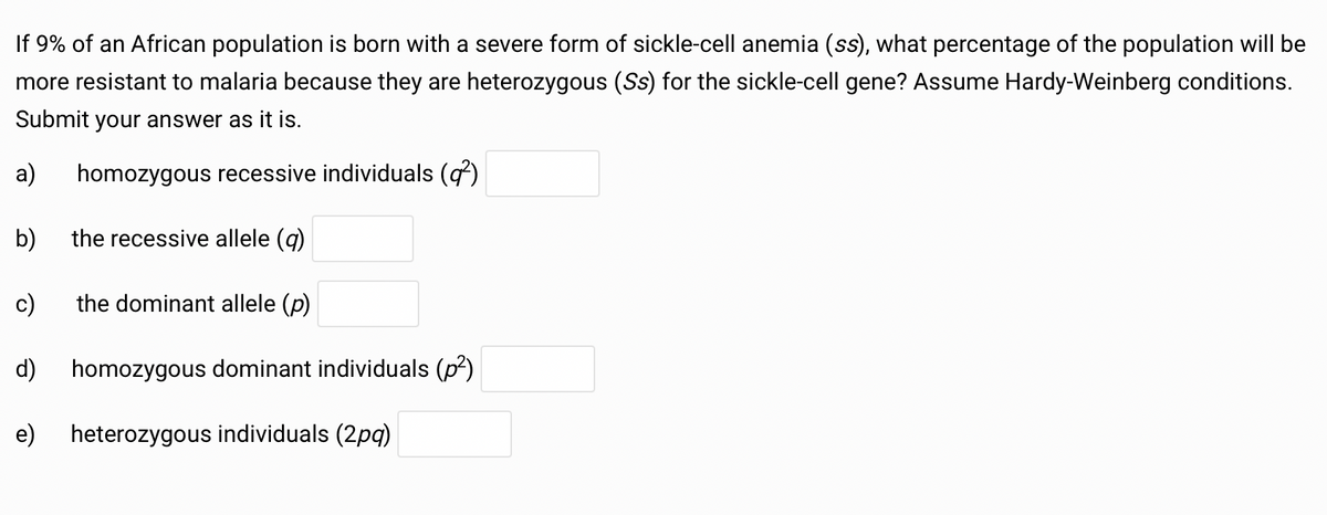 If 9% of an African population is born with a severe form of sickle-cell anemia (ss), what percentage of the population will be
more resistant to malaria because they are heterozygous (Ss) for the sickle-cell gene? Assume Hardy-Weinberg conditions.
Submit your answer as it is.
a)
homozygous recessive individuals (q²)
b) the recessive allele (q)
c)
the dominant allele (p)
d) homozygous dominant individuals (p²)
e)
heterozygous individuals (2pq)