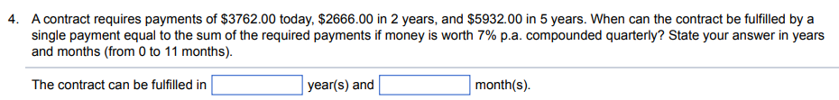 4. A contract requires payments of $3762.00 today, $2666.00 in 2 years, and $5932.00 in 5 years. When can the contract be fulfilled by a
single payment equal to the sum of the required payments if money is worth 7% p.a. compounded quarterly? State your answer in years
and months (from 0 to 11 months).
The contract can be fulfilled in
year(s) and
month(s).
