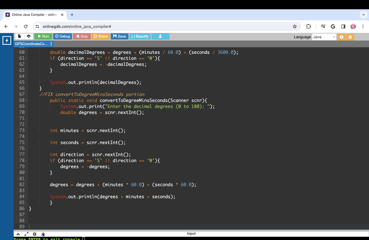 ←
Online Java Compiler - online X
C
60
61
62
63
64
65
66
67
68
69
70
GPSCoordinateCo... :
1234576 7 78 79
77
80
81
82
83
84
85
86 }
87
88
89
☀
onlinegdb.com/online_java_compiler#
Run
Debug
}
+
if (direction
double decimal Degrees
Stop
int seconds
degrees
}
Share
decimal Degrees -decimal Degrees;
int direction
if (direction
degrees
}
System.out.println(decimal Degrees);
}
//FIX convertToDegreeMinsSeconds portion
public static void convertToDegreeMinsSeconds (Scanner scnr){
System.out.print("Enter the decimal degrees (0 to 180): ");
double degrees = scnr.nextInt();
int minutes scnr.nextInt();
scnr.nextInt();
=
H Save
degrees + (minutes / 60.0) + (seconds / 3600.0);
'S' || direction 'W'){
=
{} Beautify
Press ENTER to exit console.
scnr.nextInt();
'S' || direction
-degrees;
==
'W'){
degrees + (minutes* 60.0) + (seconds * 60.0);
System.out.println(degrees + minutes + seconds);
input
Language Java
JG
