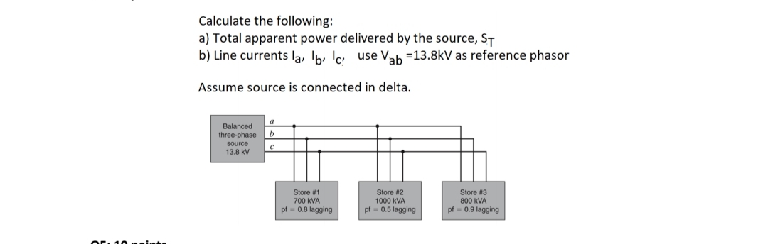 10 mainte
Calculate the following:
a) Total apparent power delivered by the source, ST
b) Line currents la, b, c use Vab=13.8kV as reference phasor
Assume source is connected in delta.
a
b
Balanced
three-phase
source
13.8 kV
C
Store #3
Store #2
1000 KVA
pf = 0.5 lagging
800 kVA
pf = 0.9 lagging
Store #1
700 KVA
pf = 0.8 lagging