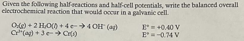 Given the following half-reactions and half-cell potentials, write the balanced overall
electrochemical reaction that would occur in a galvanic cell.
O2(g) + 2 H₂O(A) + 4 e-→ 4 OH (aq)
Cr³+ (aq) + 3 e-→ Cr(s)
E° = +0.40 V
E° = -0.74 V