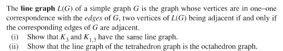 The line graph L(G) of a simple graph G is the graph whose vertices are in one-one
correspondence with the edges of G, two vertices of L(G) being adjacent if and only if
the corresponding edges of G are adjacent.
Show that K3 and K, , have the same line graph.
(i)
(ii)
Show that the line graph of the tetrahedron graph is the octahedron graph.
