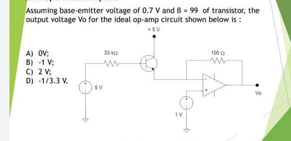 Assuming base-emitter voltage of 0.7 V and B 99 of transistor, the
output voltage Vo for the ideal op-amp circuit shown below is :
+ 5V
A) OV;
B) -1 V;
C) 2 V;
D) -1/3.3 V.
33 ka
100 a
5 V
Vo
1 V
