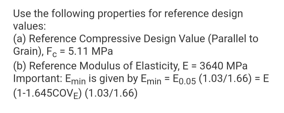 Use the following properties for reference design
values:
(a) Reference Compressive Design Value (Parallel to
Grain), Fc = 5.11 MPa
(b) Reference Modulus of Elasticity, E = 3640 MPa
Important: Emin İis given by Emin = Eo.05 (1.03/1.66) = E
(1-1.645COVE) (1.03/1.66)
%3D
