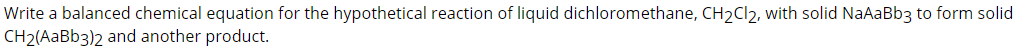 Write a balanced chemical equation for the hypothetical reaction of liquid dichloromethane, CH2CI2, with solid NaAaBb3 to form solid
CH2(AaBb3)2 and another product.
