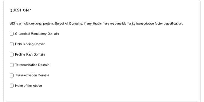 QUESTION 1
p53 is a multifunctional protein. Select All Domains, if any, that is / are responsible for its transcription factor classification.
C-terminal Regulatory Domain
DNA Binding Domain
Proline Rich Domain
Tetramerization Domain
Transactivation Domain
None of the Above
