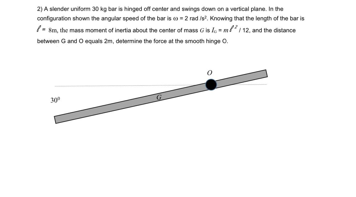 2) A slender uniform 30 kg bar is hinged off center and swings down on a vertical plane. In the
configuration shown the angular speed of the bar is @ = 2 rad /s?. Knowing that the length of the bar is
= 8m, the mass moment of inertia about the center of mass G is IG = mbl² 1 12, and the distance
between G and O equals 2m, determine the force at the smooth hinge O.
30°
