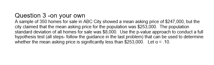 A sample of 350 homes for sale in ABC City showed a mean asking price of $247,000, but the
city claimed that the mean asking price for the population was $253,000. The population
standard deviation of all homes for sale was $8,000. Use the p-value approach to conduct a full
hypothesis test (all steps- follow the guidance in the last problem) that can be used to determine
whether the mean asking price is significantly less than $253,000. Let a =.10.
