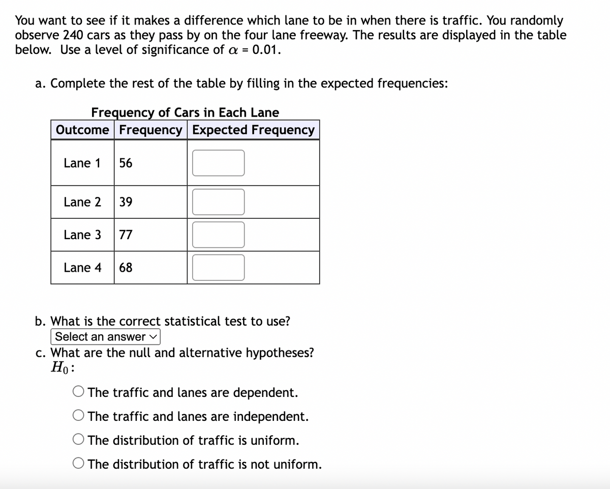 You want to see if it makes a difference which lane to be in when there is traffic. You randomly
observe 240 cars as they pass by on the four lane freeway. The results are displayed in the table
below. Use a level of significance of a = 0.01.
a. Complete the rest of the table by filling in the expected frequencies:
Frequency of Cars in Each Lane
Outcome Frequency Expected Frequency
Lane 1
Lane 2
Lane 3
Lane 4
56
39
77
68
b. What is the correct statistical test to use?
Select an answer ✓
c. What are the null and alternative hypotheses?
Ho:
The traffic and lanes are dependent.
The traffic and lanes are independent.
The distribution of traffic is uniform.
The distribution of traffic is not uniform.