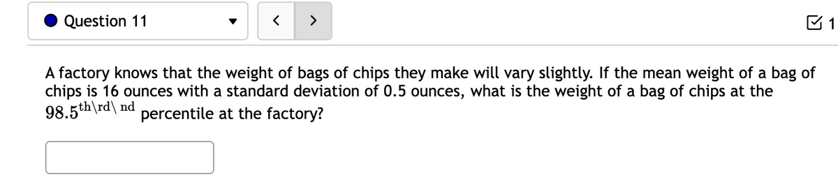 Question 11
>
A factory knows that the weight of bags of chips they make will vary slightly. If the mean weight of a bag of
chips is 16 ounces with a standard deviation of 0.5 ounces, what is the weight of a bag of chips at the
98.5th\rd\ nd
percentile at the factory?
1