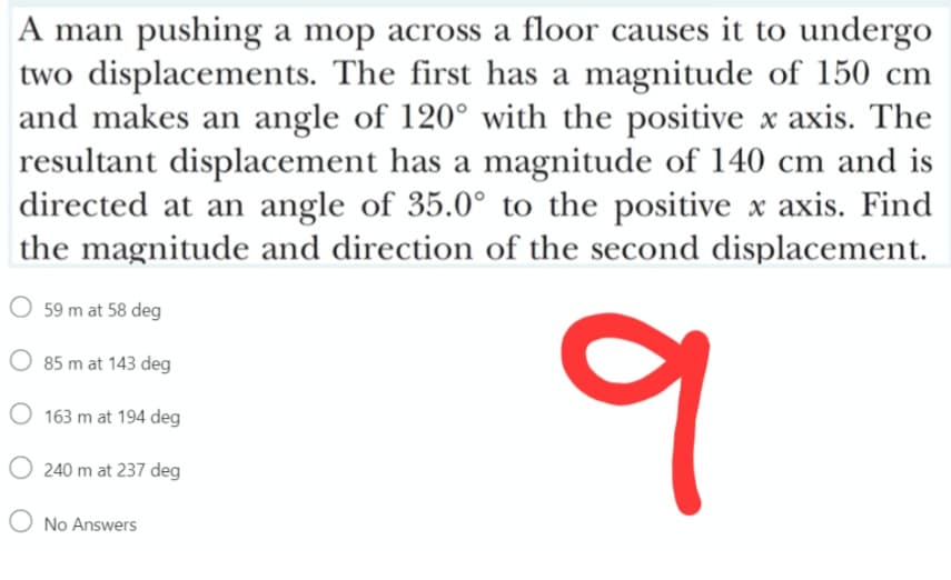 A man pushing a mop across a floor causes it to undergo
two displacements. The first has a magnitude of 150 cm
and makes an angle of 120° with the positive x axis. The
resultant displacement has a magnitude of 140 cm and is
directed at an angle of 35.0° to the positive x axis. Find
the magnitude and direction of the second displacement.
O 59 m at 58 deg
85 m at 143 deg
163 m at 194 deg
O 240 m at 237 deg
No Answers
