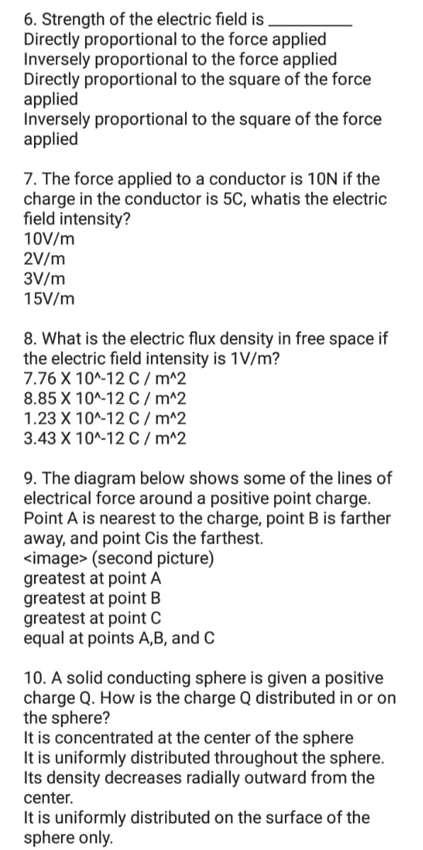 6. Strength of the electric field is
Directly proportional to the force applied
Inversely proportional to the force applied
Directly proportional to the square of the force
applied
Inversely proportional to the square of the force
applied
7. The force applied to a conductor is 10N if the
charge in the conductor is 5C, whatis the electric
field intensity?
10V/m
2V/m
3V/m
15V/m
8. What is the electric flux density in free space if
the electric field intensity is 1V/m?
7.76 X 10^-12 C / m^2
8.85 X 10^-12C / m^2
1.23 X 10^-12 C / m^2
3.43 X 10^-12 C / m^2
9. The diagram below shows some of the lines of
electrical force around a positive point charge.
Point A is nearest to the charge, point B is farther
away, and point Cis the farthest.
<image> (second picture)
greatest at point A
greatest at point B
greatest at point C
equal at points A,B, and C
10. A solid conducting sphere is given a positive
charge Q. How is the charge Q distributed in or on
the sphere?
It is concentrated at the center of the sphere
It is uniformly distributed throughout the sphere.
Its density decreases radially outward from the
center.
It is uniformly distributed on the surface of the
sphere only.
