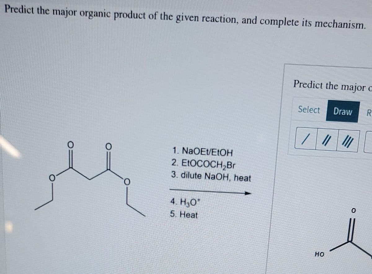 Predict the major organic product of the given reaction, and complete its mechanism.
Predict the major c
Select
Draw
R
1. NaOEt/EIOH
2. ELOCOCH,Br
3. dilute NaOH, heat
4. H30*
5. Heat
но
